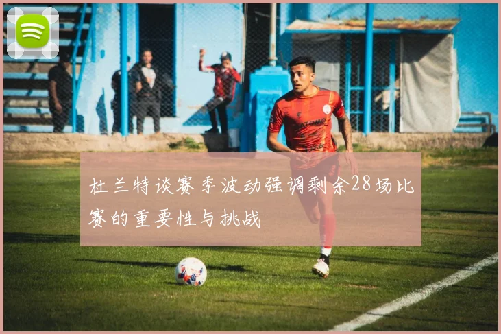 杜兰特谈赛季波动强调剩余28场比赛的重要性与挑战