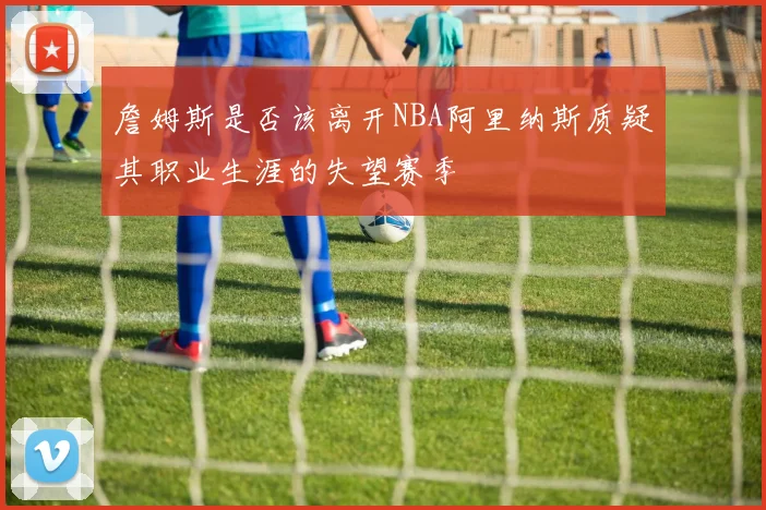 詹姆斯是否该离开NBA阿里纳斯质疑其职业生涯的失望赛季