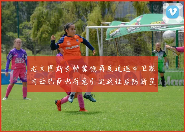 尤文图斯多特蒙德再度追逐中卫塞内西巴萨也有意引进这位后防新星