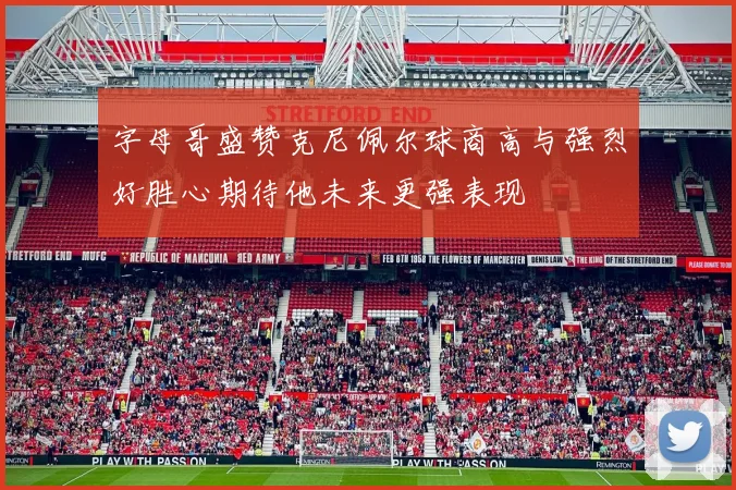 字母哥盛赞克尼佩尔球商高与强烈好胜心期待他未来更强表现