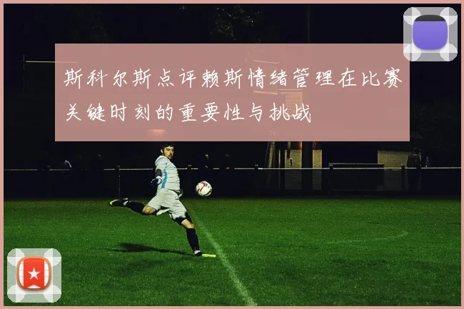 斯科尔斯点评赖斯情绪管理在比赛关键时刻的重要性与挑战