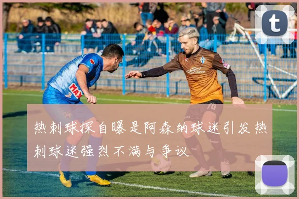 热刺球探自曝是阿森纳球迷引发热刺球迷强烈不满与争议