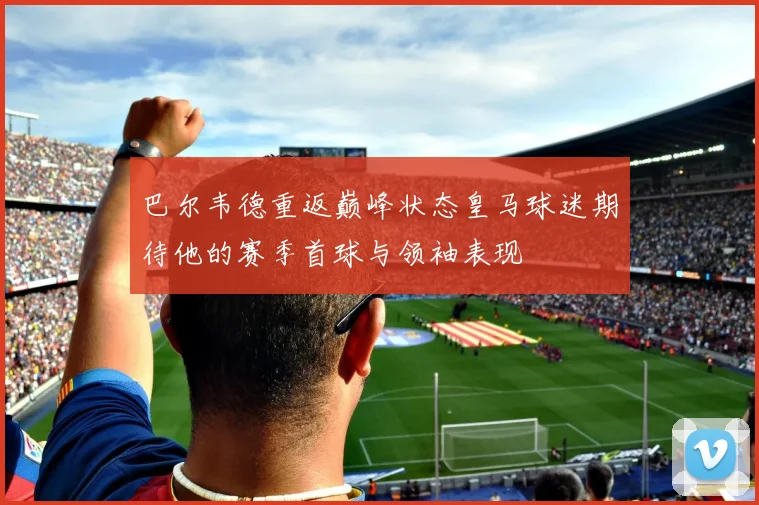 巴尔韦德重返巅峰状态皇马球迷期待他的赛季首球与领袖表现