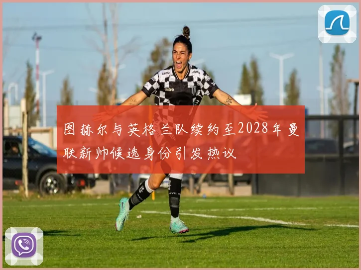 图赫尔与英格兰队续约至2028年曼联新帅候选身份引发热议