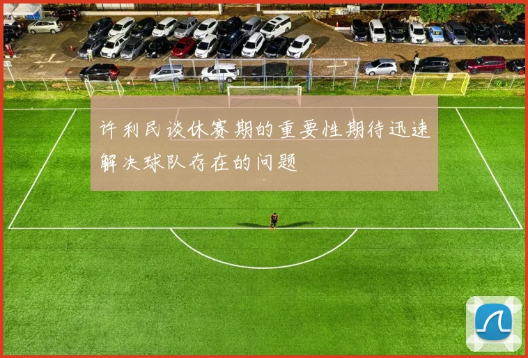 许利民谈休赛期的重要性期待迅速解决球队存在的问题
