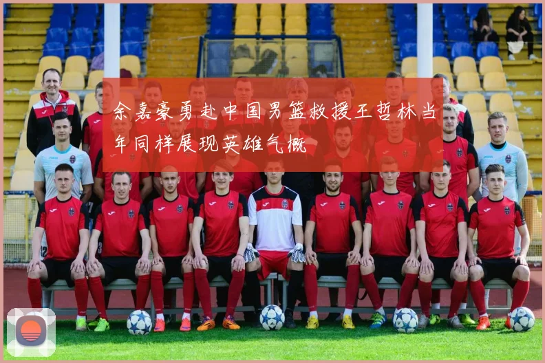 余嘉豪勇赴中国男篮救援王哲林当年同样展现英雄气概