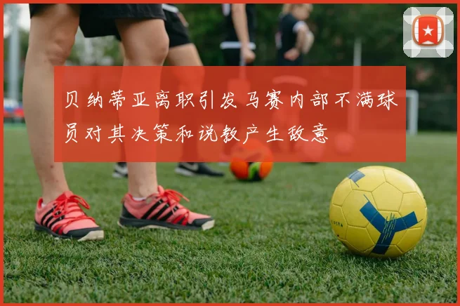 贝纳蒂亚离职引发马赛内部不满球员对其决策和说教产生敌意