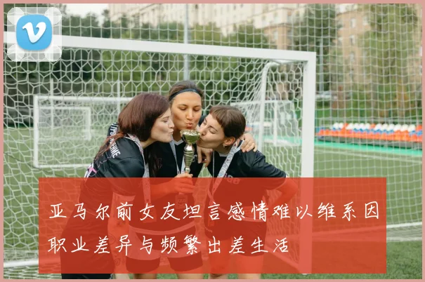 亚马尔前女友坦言感情难以维系因职业差异与频繁出差生活