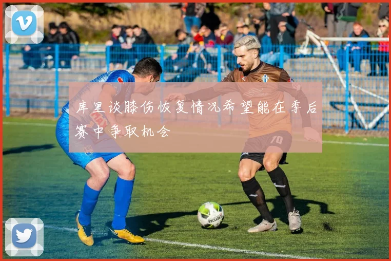库里谈膝伤恢复情况希望能在季后赛中争取机会