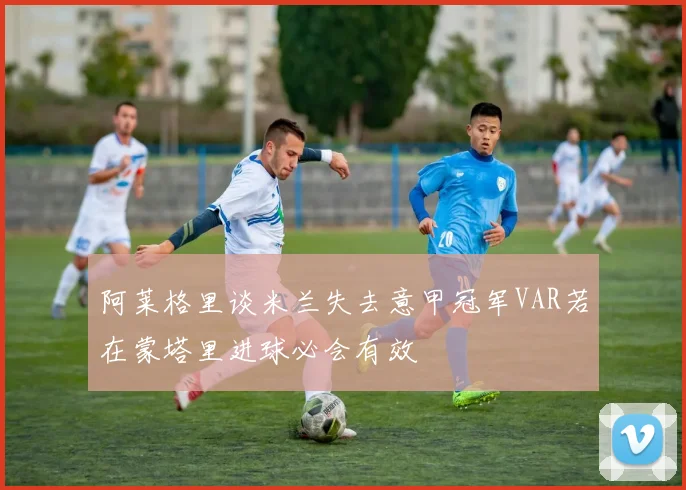 阿莱格里谈米兰失去意甲冠军VAR若在蒙塔里进球必会有效