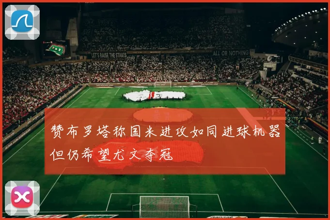 赞布罗塔称国米进攻如同进球机器但仍希望尤文夺冠