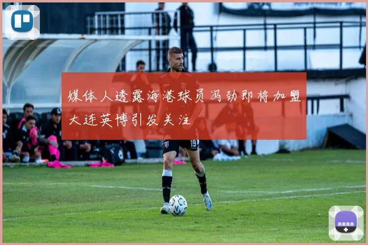 媒体人透露海港球员冯劲即将加盟大连英博引发关注