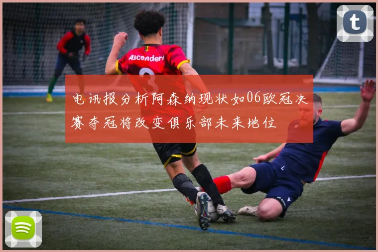 电讯报分析阿森纳现状如06欧冠决赛夺冠将改变俱乐部未来地位