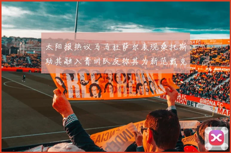 太阳报热议马马杜萨尔表现桑托斯助其融入青训队友称其为新范戴克