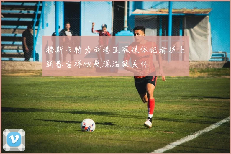 穆斯卡特为海港亚冠媒体记者送上新春吉祥物展现温暖关怀