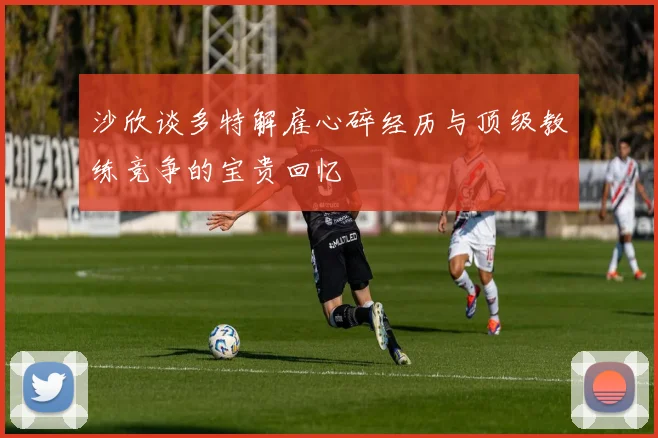 沙欣谈多特解雇心碎经历与顶级教练竞争的宝贵回忆