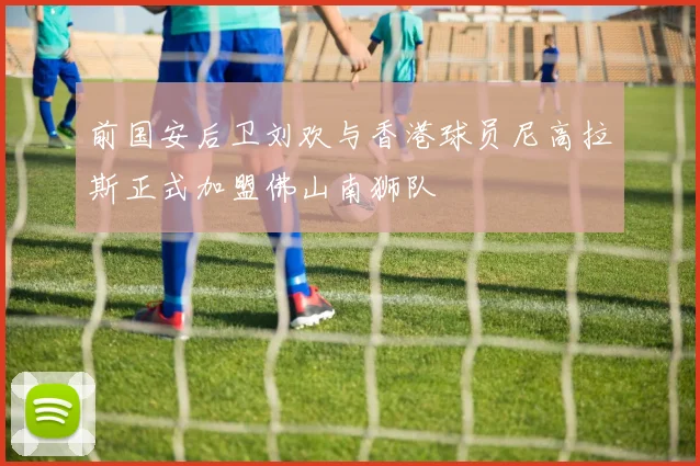 前国安后卫刘欢与香港球员尼高拉斯正式加盟佛山南狮队